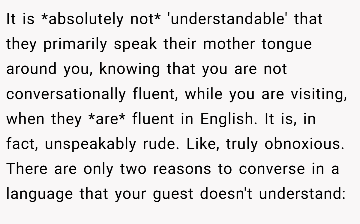 It is *absolutely not* 'understandable' that they primarily speak their mother tongue around you, knowing that you are not conversationally fluent, while you are visiting, when they *are* fluent in English. It is, in fact, unspeakably rude. Like, truly obnoxious. There are only two reasons to converse in a language that your guest doesn't understand: