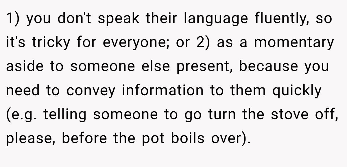 1) you don't speak their language fluently, so it's tricky for everyone; or 2) as a momentary aside to someone else present, because you need to convey information to them quickly (e.g. telling someone to go turn the stove off, please, before the pot boils over).