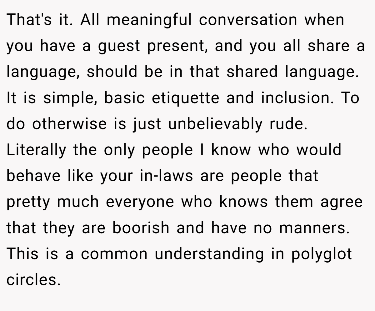 That's it. All meaningful conversation when you have a guest present, and you all share a language, should be in that shared language. It is simple, basic etiquette and inclusion. To do otherwise is just unbelievably rude. Literally the only people I know who would behave like your in-laws are people that pretty much everyone who knows them agree that they are boorish and have no manners. This is a common understanding in polyglot circles.