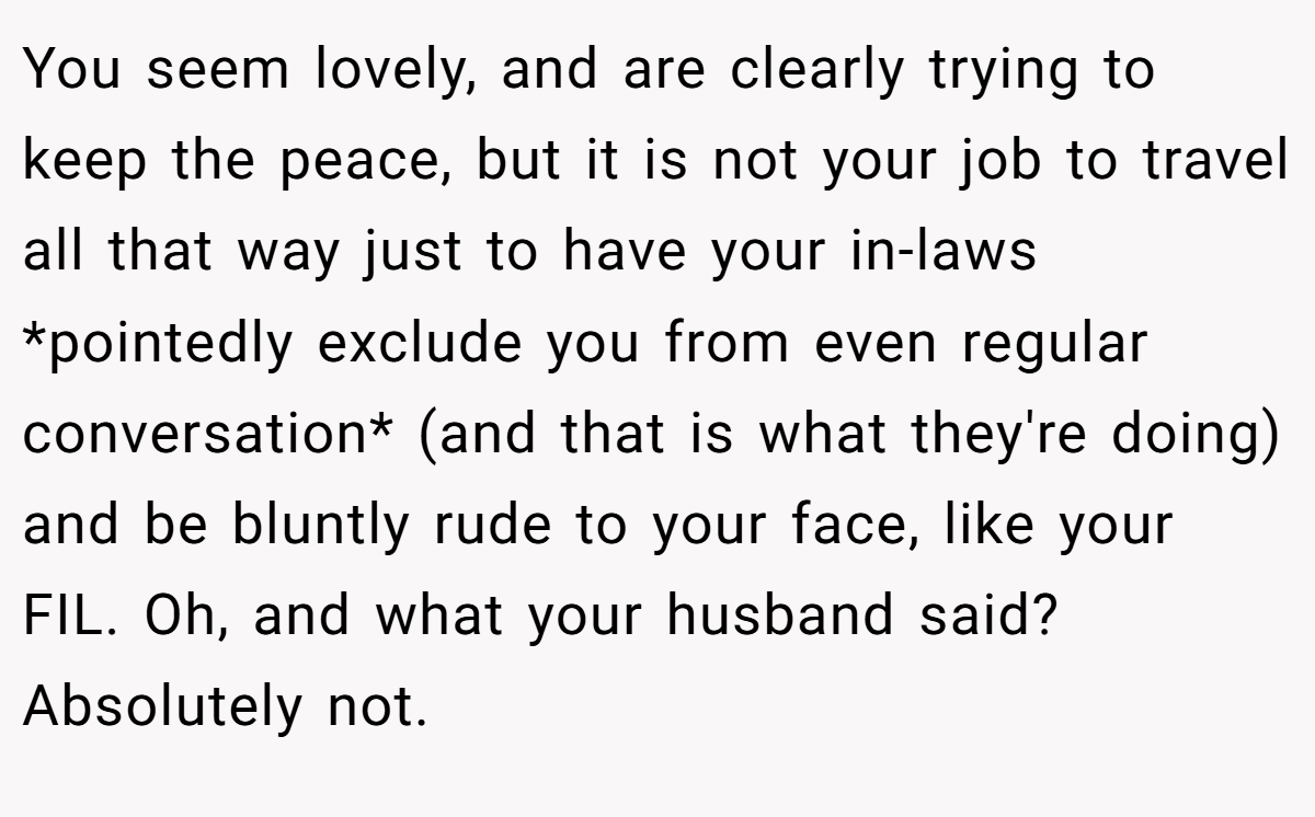 You seem lovely, and are clearly trying to keep the peace, but it is not your job to travel all that way just to have your in-laws *pointedly exclude you from even regular conversation* (and that is what they're doing) and be bluntly rude to your face, like your FIL. Oh, and what your husband said? Absolutely not.