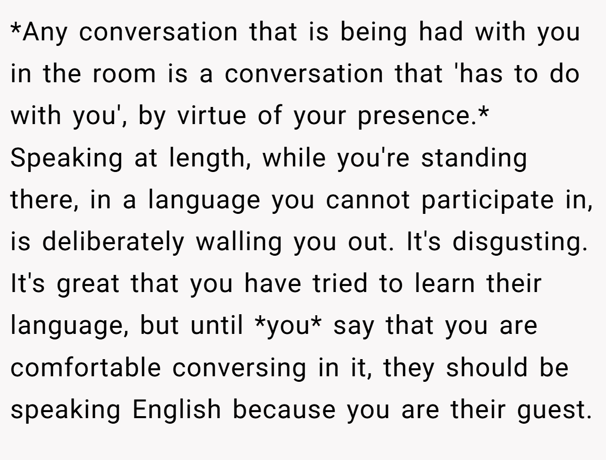 *Any conversation that is being had with you in the room is a conversation that 'has to do with you', by virtue of your presence.* Speaking at length, while you're standing there, in a language you cannot participate in, is deliberately walling you out. It's disgusting. It's great that you have tried to learn their language, but until *you* say that you are comfortable conversing in it, they should be speaking English because you are their guest.