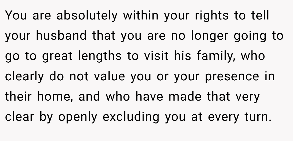 You are absolutely within your rights to tell your husband that you are no longer going to go to great lengths to visit his family, who clearly do not value you or your presence in their home, and who have made that very clear by openly excluding you at every turn.