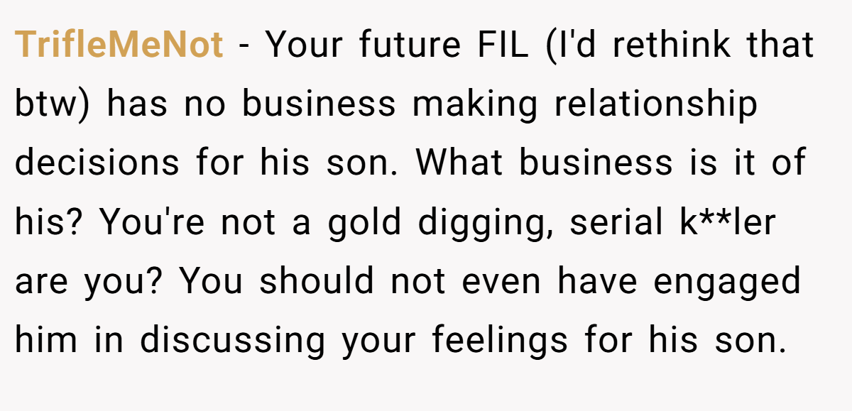 TrifleMeNot − Your future FIL (I'd rethink that btw) has no business making relationship decisions for his son. What business is it of his? You're not a gold digging, serial k**ler are you? You should not even have engaged him in discussing your feelings for his son.