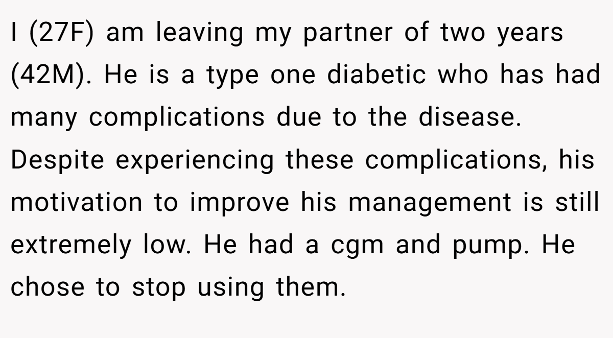 I (27F) am leaving my partner of two years (42M). He is a type one diabetic who has had many complications due to the disease. Despite experiencing these complications, his motivation to improve his management is still extremely low. He had a cgm and pump. He chose to stop using them.