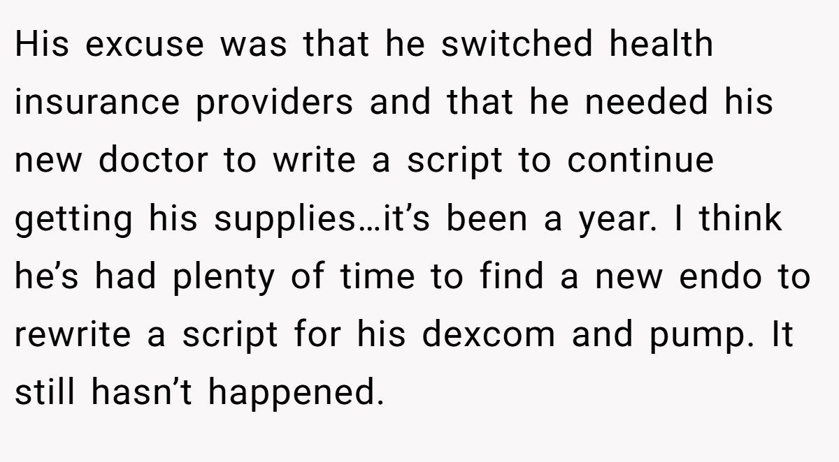 His excuse was that he switched health insurance providers and that he needed his new doctor to write a script to continue getting his supplies…it’s been a year. I think he’s had plenty of time to find a new endo to rewrite a script for his dexcom and pump. It still hasn’t happened.
