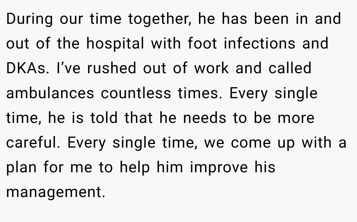 During our time together, he has been in and out of the hospital with foot infections and DKAs. I’ve rushed out of work and called ambulances countless times. Every single time, he is told that he needs to be more careful. Every single time, we come up with a plan for me to help him improve his management.
