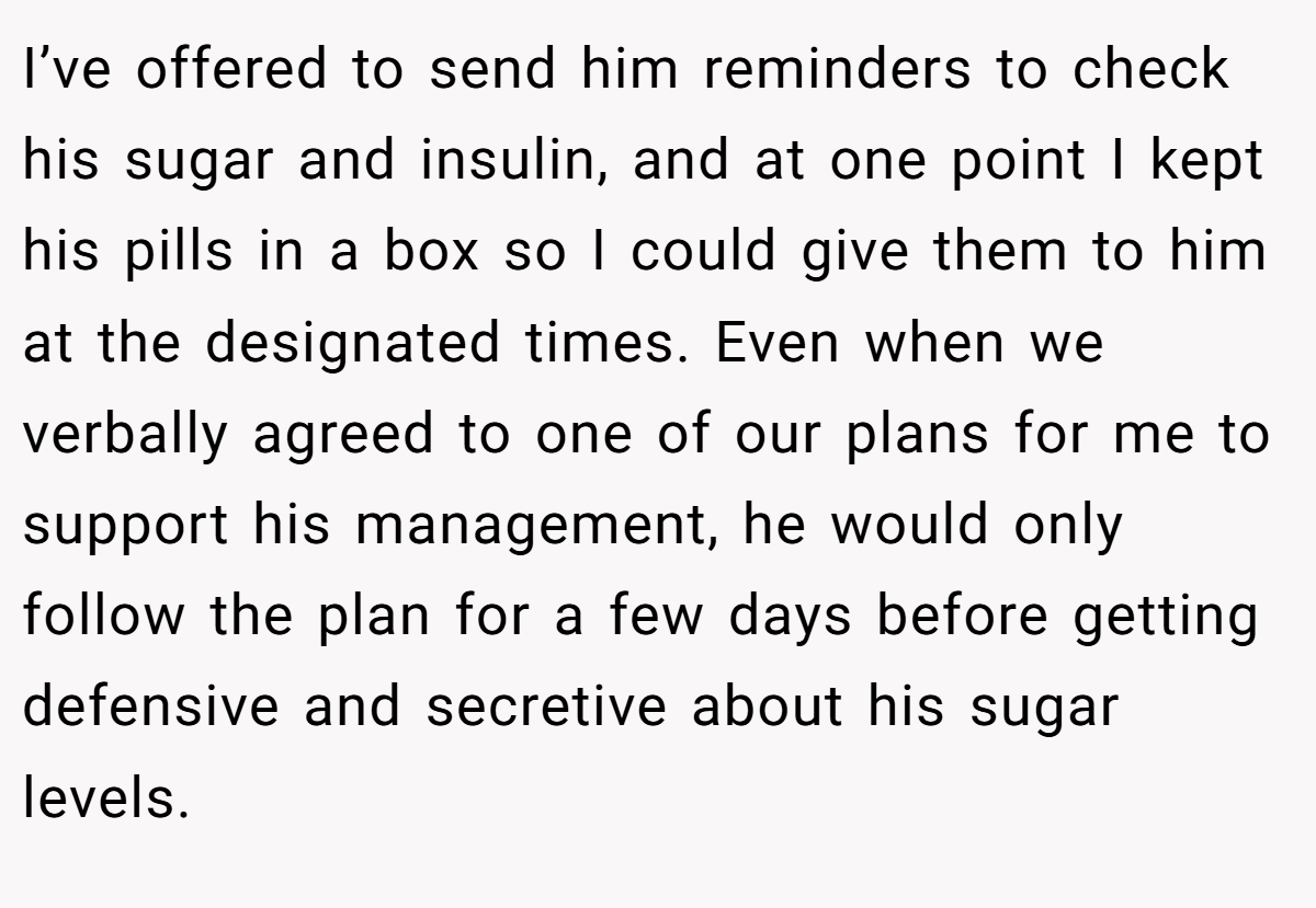 I’ve offered to send him reminders to check his sugar and insulin, and at one point I kept his pills in a box so I could give them to him at the designated times. Even when we verbally agreed to one of our plans for me to support his management, he would only follow the plan for a few days before getting defensive and secretive about his sugar levels.