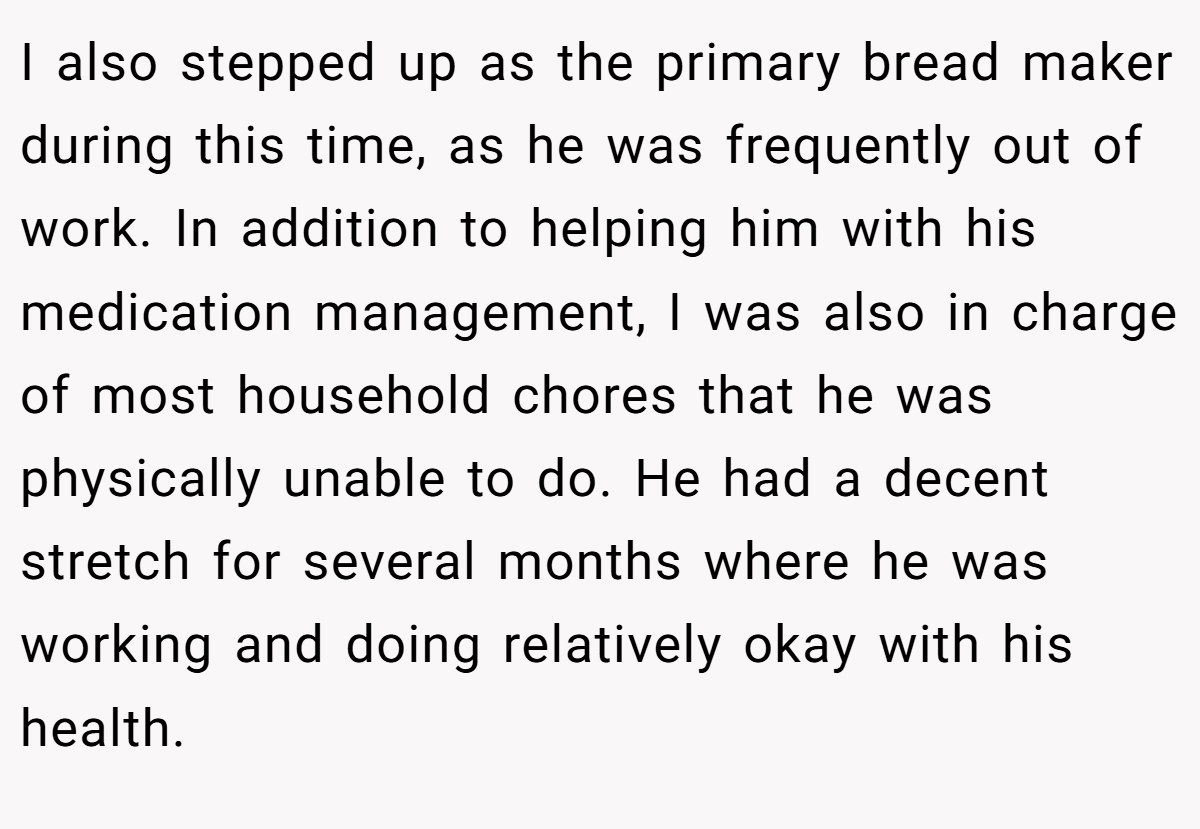 I also stepped up as the primary bread maker during this time, as he was frequently out of work. In addition to helping him with his medication management, I was also in charge of most household chores that he was physically unable to do. He had a decent stretch for several months where he was working and doing relatively okay with his health.