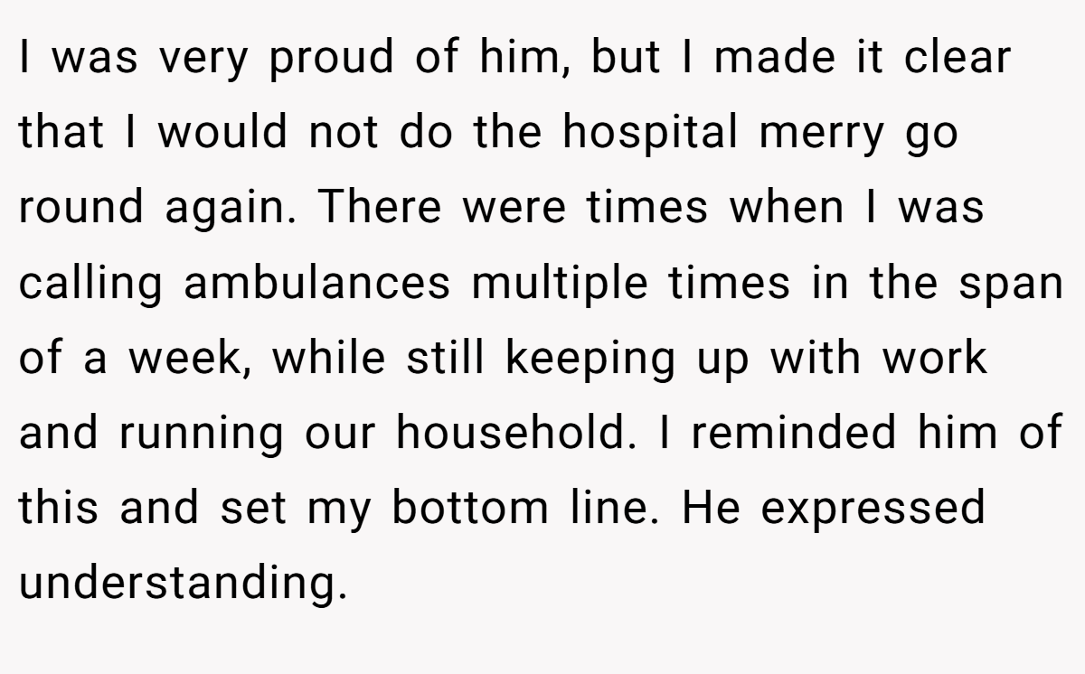 I was very proud of him, but I made it clear that I would not do the hospital merry go round again. There were times when I was calling ambulances multiple times in the span of a week, while still keeping up with work and running our household. I reminded him of this and set my bottom line. He expressed understanding.