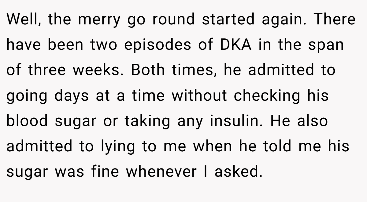 Well, the merry go round started again. There have been two episodes of DKA in the span of three weeks. Both times, he admitted to going days at a time without checking his blood sugar or taking any insulin. He also admitted to lying to me when he told me his sugar was fine whenever I asked.