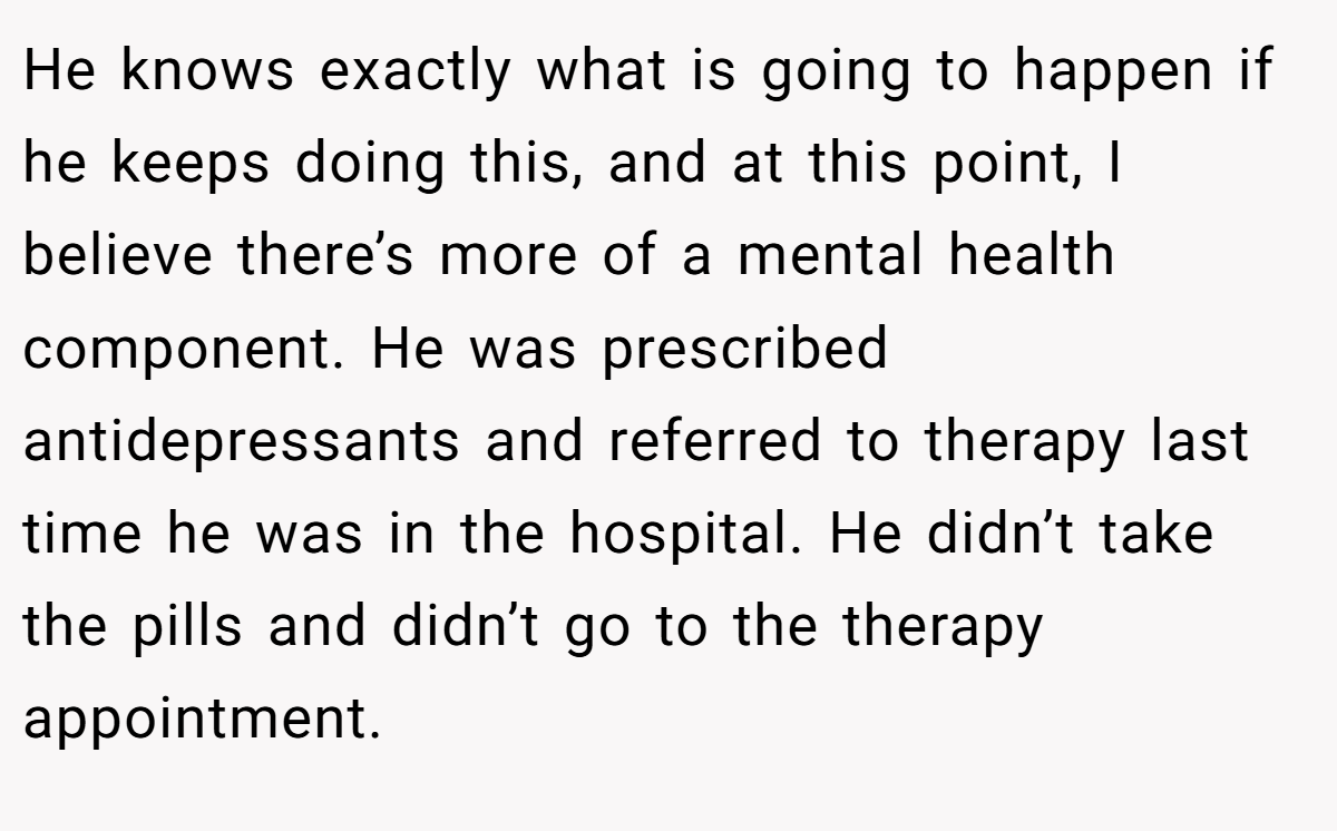 He knows exactly what is going to happen if he keeps doing this, and at this point, I believe there’s more of a mental health component. He was prescribed antidepressants and referred to therapy last time he was in the hospital. He didn’t take the pills and didn’t go to the therapy appointment.