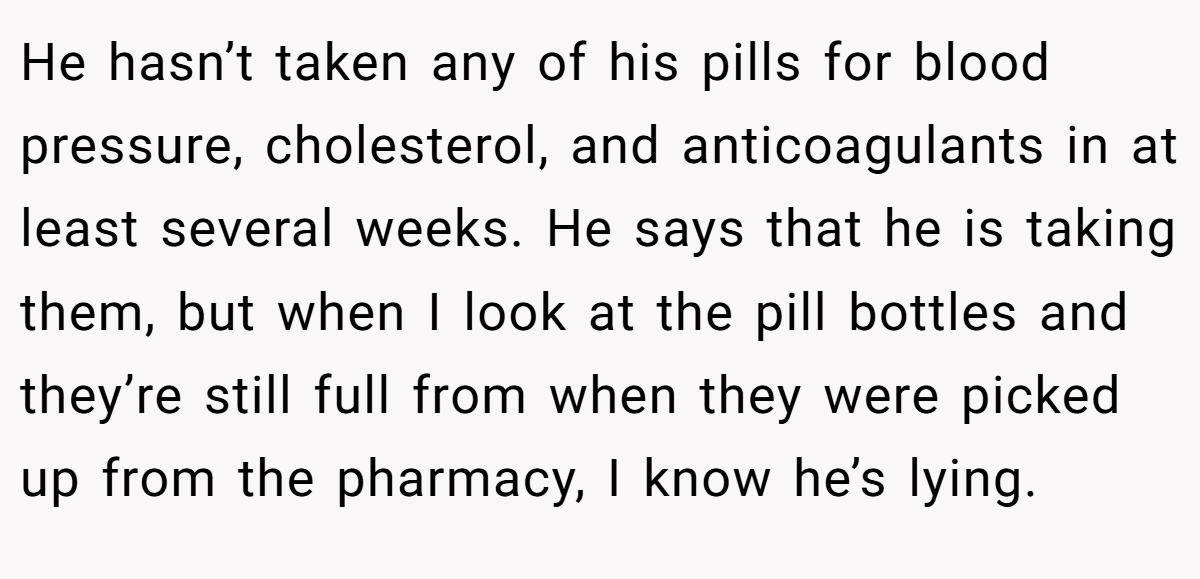 He hasn’t taken any of his pills for blood pressure, cholesterol, and anticoagulants in at least several weeks. He says that he is taking them, but when I look at the pill bottles and they’re still full from when they were picked up from the pharmacy, I know he’s lying.