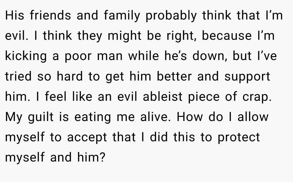 His friends and family probably think that I’m evil. I think they might be right, because I’m kicking a poor man while he’s down, but I’ve tried so hard to get him better and support him. I feel like an evil ableist piece of crap. My guilt is eating me alive. How do I allow myself to accept that I did this to protect myself and him?