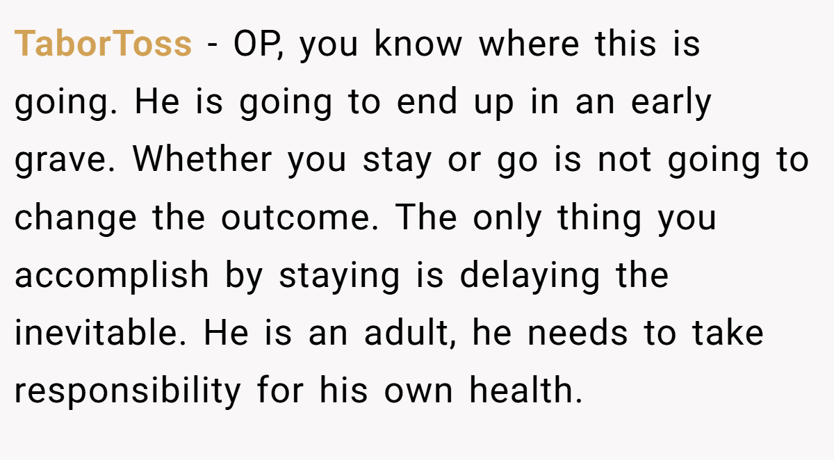 TaborToss − OP, you know where this is going. He is going to end up in an early grave. Whether you stay or go is not going to change the outcome. The only thing you accomplish by staying is delaying the inevitable. He is an adult, he needs to take responsibility for his own health.