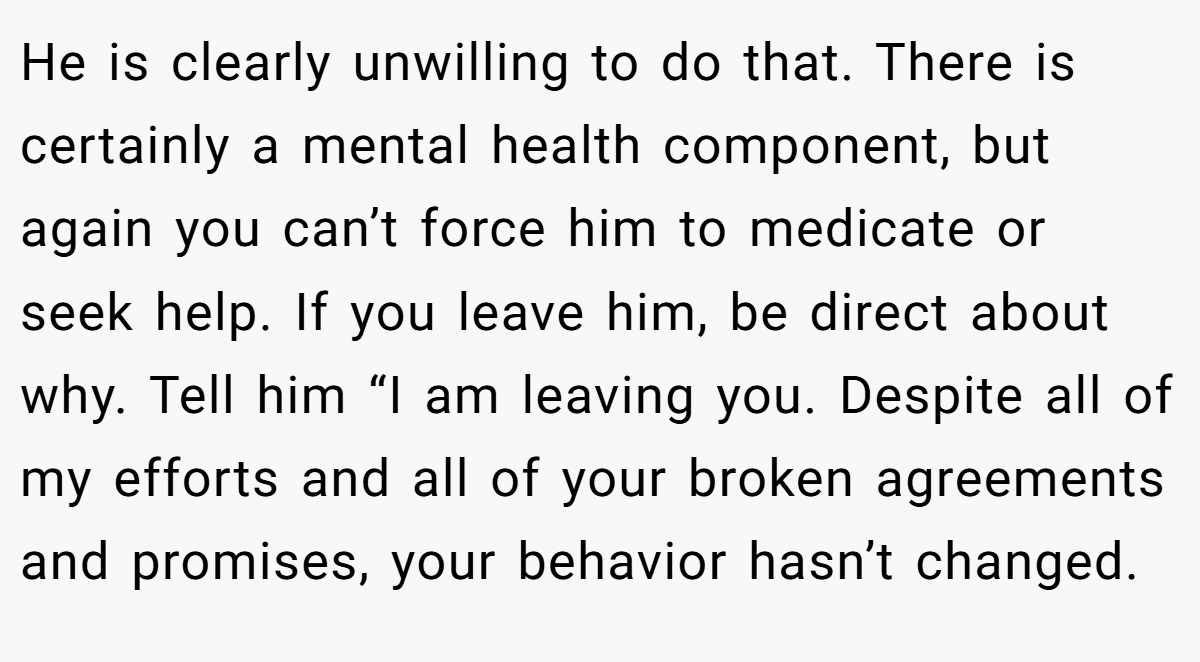He is clearly unwilling to do that. There is certainly a mental health component, but again you can’t force him to medicate or seek help. If you leave him, be direct about why. Tell him “I am leaving you. Despite all of my efforts and all of your broken agreements and promises, your behavior hasn’t changed.