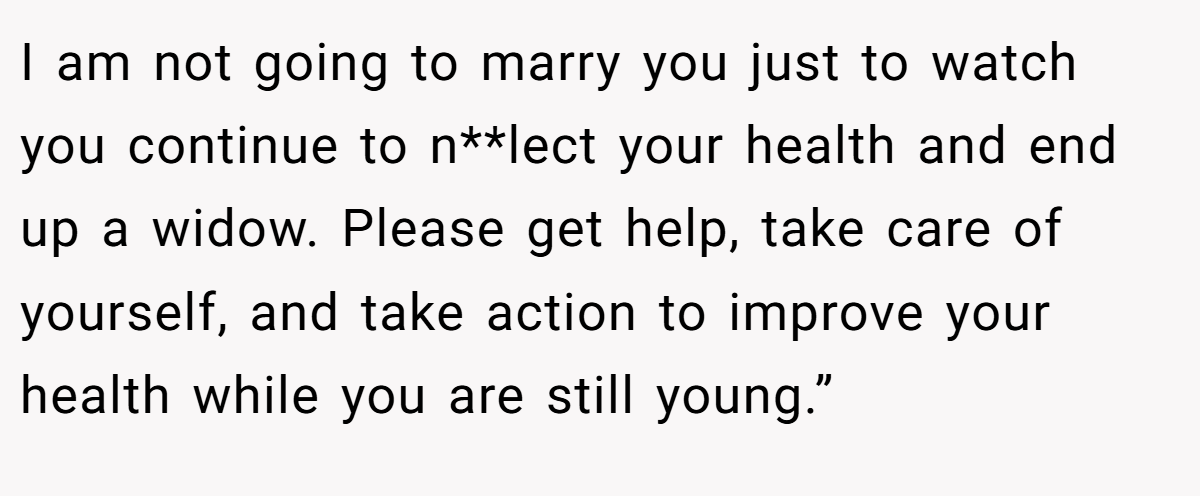 I am not going to marry you just to watch you continue to n**lect your health and end up a widow. Please get help, take care of yourself, and take action to improve your health while you are still young.”