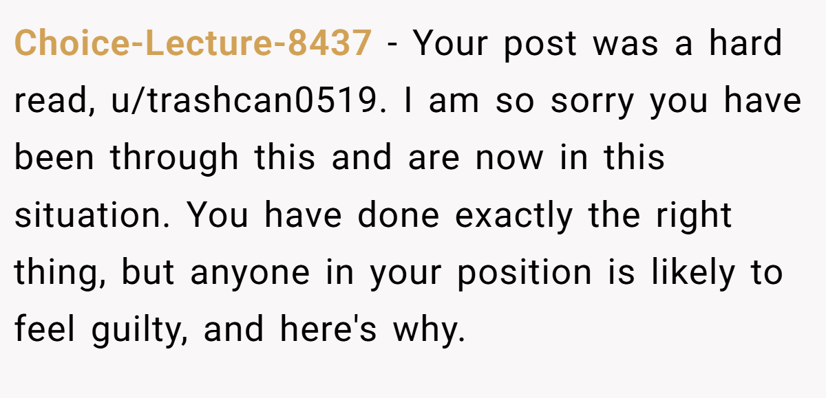 Choice-Lecture-8437 − Your post was a hard read, u/trashcan0519. I am so sorry you have been through this and are now in this situation. You have done exactly the right thing, but anyone in your position is likely to feel guilty, and here's why.