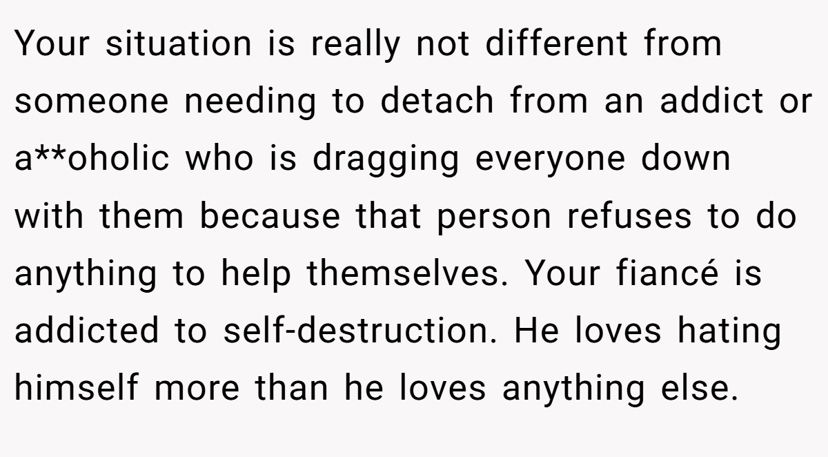 Your situation is really not different from someone needing to detach from an addict or a**oholic who is dragging everyone down with them because that person refuses to do anything to help themselves. Your fiancé is addicted to self-destruction. He loves hating himself more than he loves anything else.