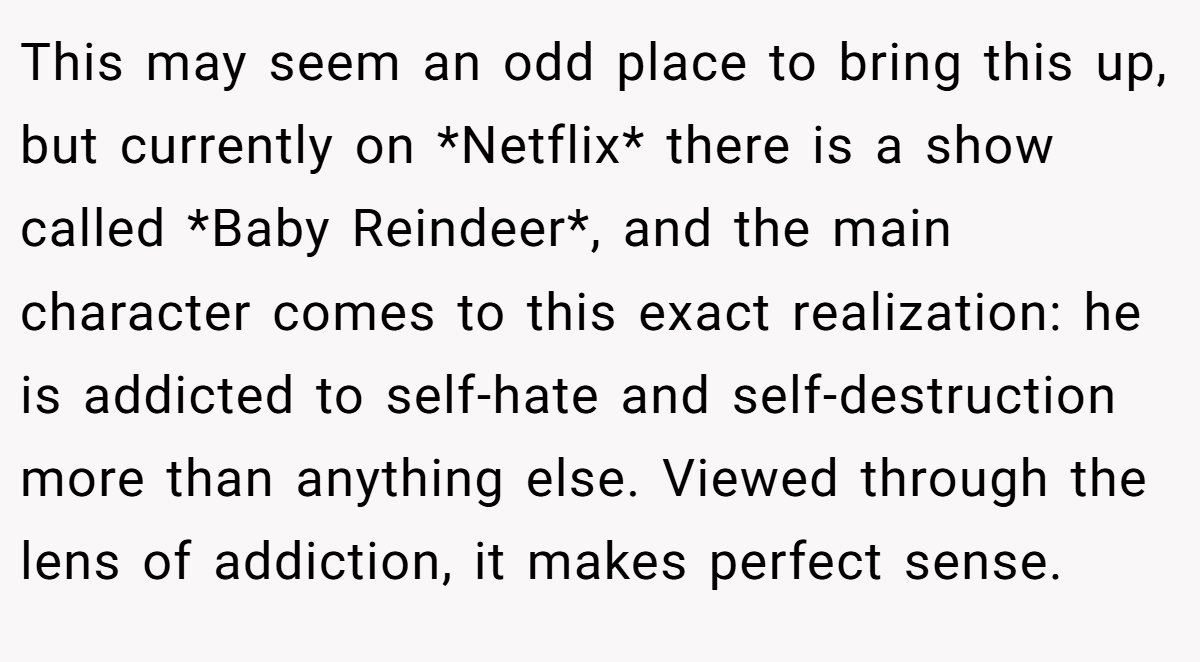This may seem an odd place to bring this up, but currently on *Netflix* there is a show called *Baby Reindeer*, and the main character comes to this exact realization: he is addicted to self-hate and self-destruction more than anything else. Viewed through the lens of addiction, it makes perfect sense.