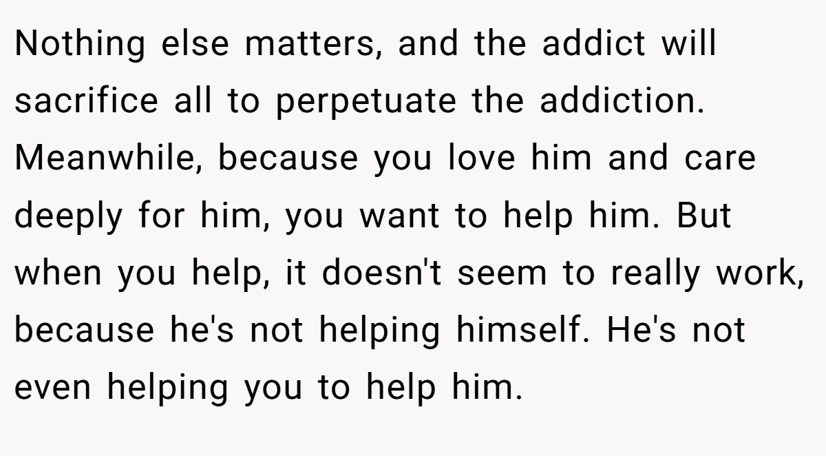 Nothing else matters, and the addict will sacrifice all to perpetuate the addiction. Meanwhile, because you love him and care deeply for him, you want to help him. But when you help, it doesn't seem to really work, because he's not helping himself. He's not even helping you to help him.
