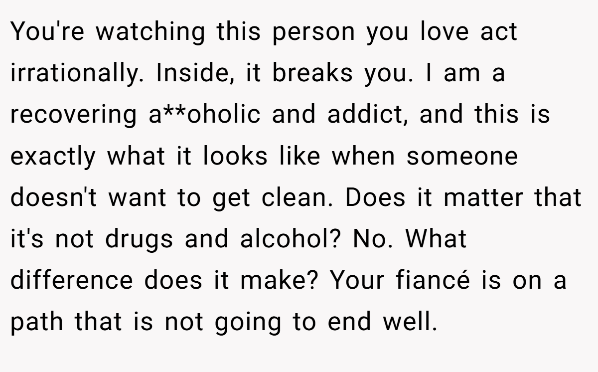 You're watching this person you love act irrationally. Inside, it breaks you. I am a recovering a**oholic and addict, and this is exactly what it looks like when someone doesn't want to get clean. Does it matter that it's not drugs and alcohol? No. What difference does it make? Your fiancé is on a path that is not going to end well.