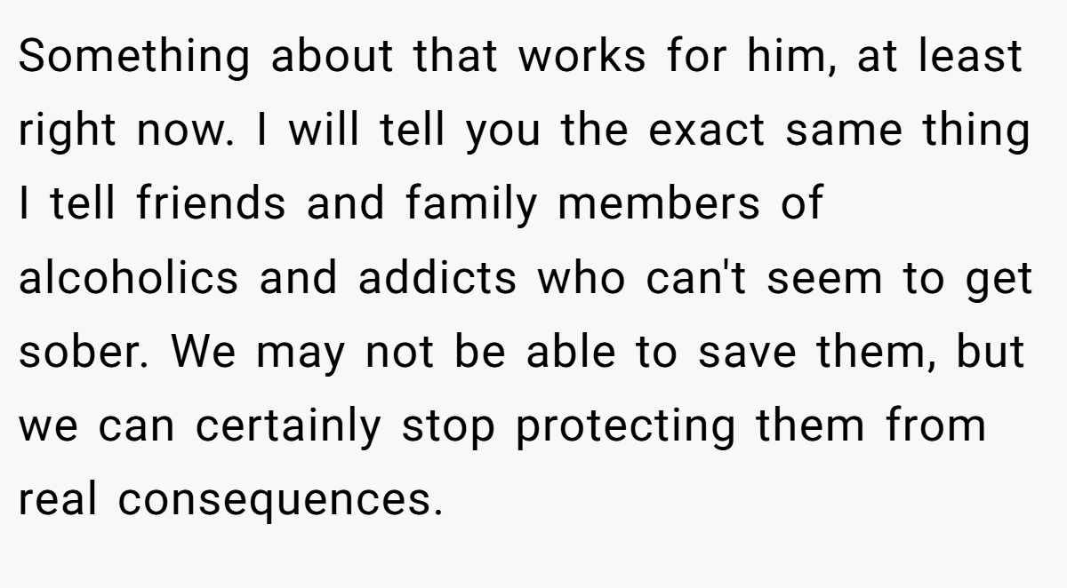 Something about that works for him, at least right now. I will tell you the exact same thing I tell friends and family members of alcoholics and addicts who can't seem to get sober. We may not be able to save them, but we can certainly stop protecting them from real consequences.