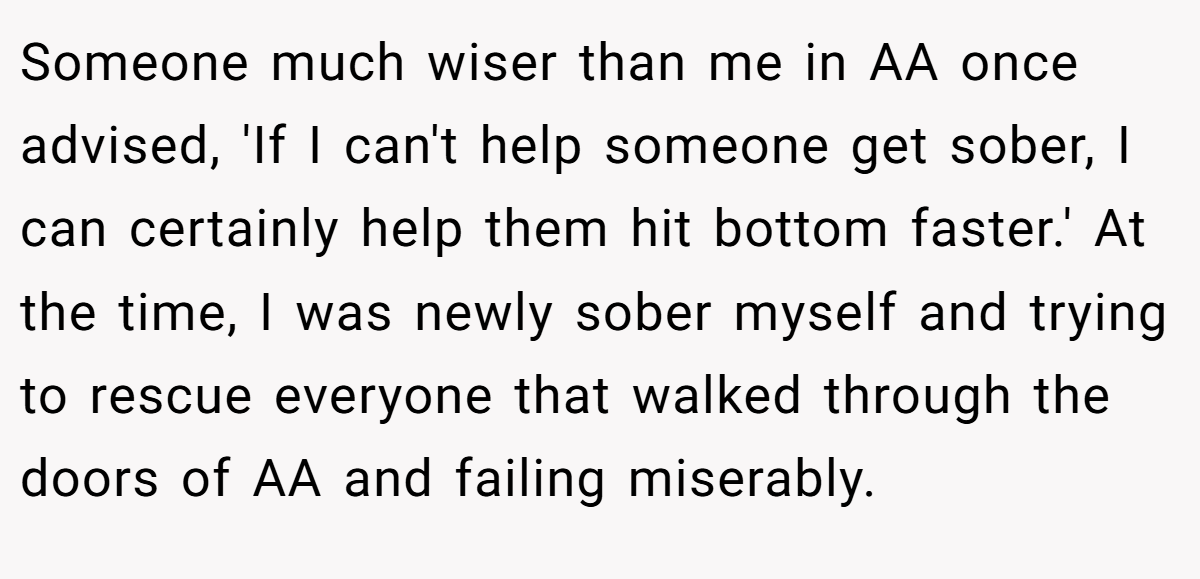 Someone much wiser than me in AA once advised, 'If I can't help someone get sober, I can certainly help them hit bottom faster.' At the time, I was newly sober myself and trying to rescue everyone that walked through the doors of AA and failing miserably.