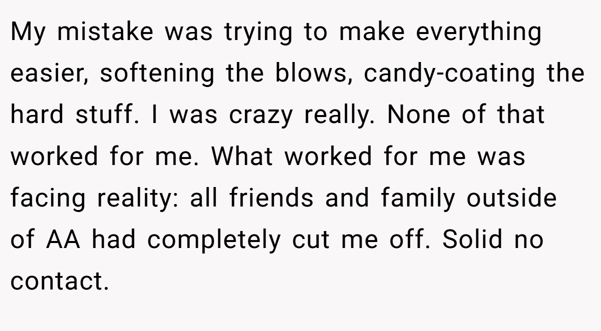 My mistake was trying to make everything easier, softening the blows, candy-coating the hard stuff. I was crazy really. None of that worked for me. What worked for me was facing reality: all friends and family outside of AA had completely cut me off. Solid no contact.