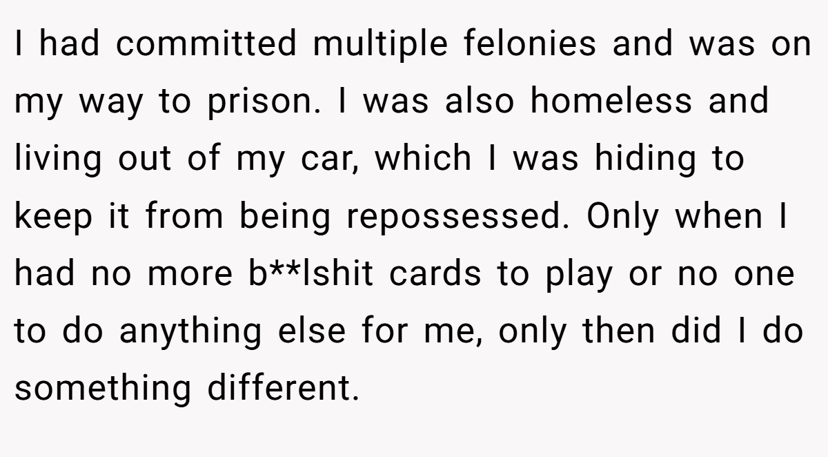I had committed multiple felonies and was on my way to prison. I was also homeless and living out of my car, which I was hiding to keep it from being repossessed. Only when I had no more b**lshit cards to play or no one to do anything else for me, only then did I do something different.