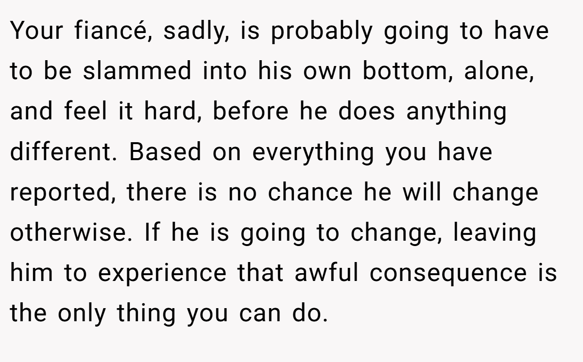 Your fiancé, sadly, is probably going to have to be slammed into his own bottom, alone, and feel it hard, before he does anything different. Based on everything you have reported, there is no chance he will change otherwise. If he is going to change, leaving him to experience that awful consequence is the only thing you can do.