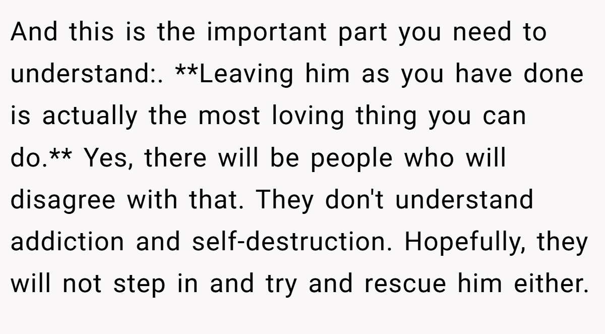 And this is the important part you need to understand:. **Leaving him as you have done is actually the most loving thing you can do.** Yes, there will be people who will disagree with that. They don't understand addiction and self-destruction. Hopefully, they will not step in and try and rescue him either.