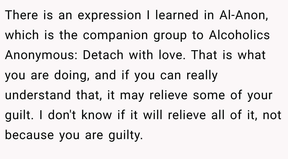 There is an expression I learned in Al-Anon, which is the companion group to Alcoholics Anonymous: Detach with love. That is what you are doing, and if you can really understand that, it may relieve some of your guilt. I don't know if it will relieve all of it, not because you are guilty.