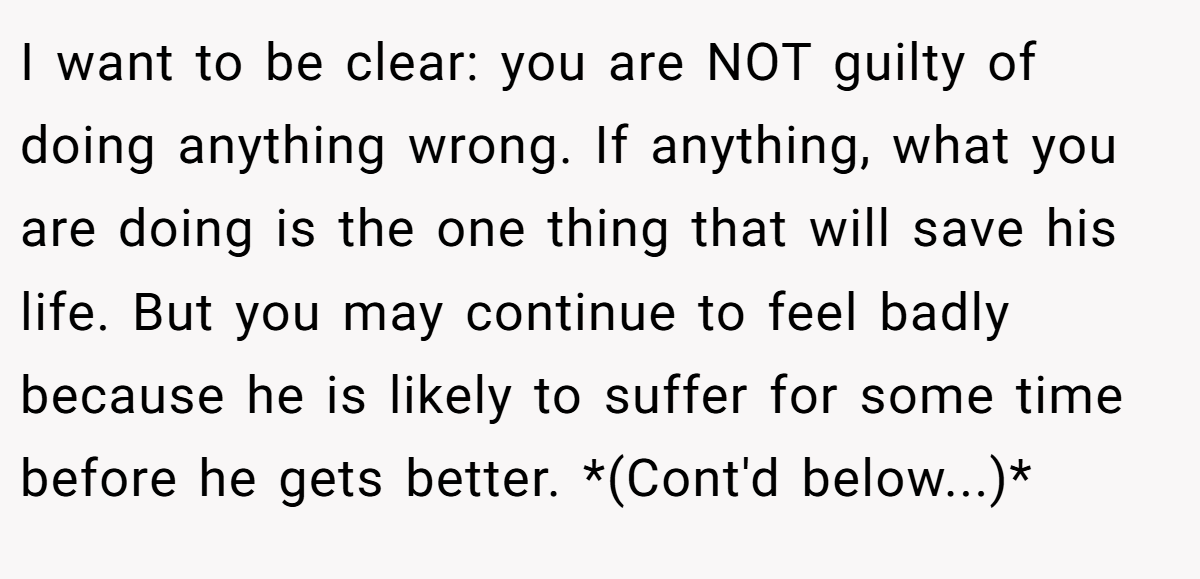 I want to be clear: you are NOT guilty of doing anything wrong. If anything, what you are doing is the one thing that will save his life. But you may continue to feel badly because he is likely to suffer for some time before he gets better. *(Cont'd below...)*