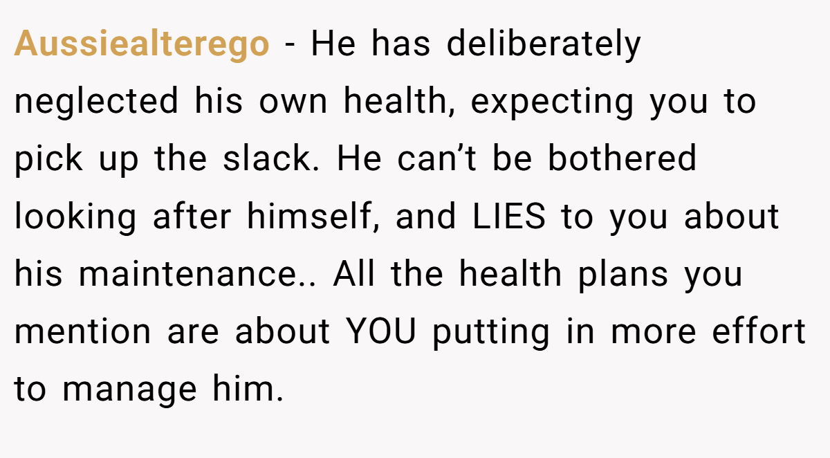 Aussiealterego − He has deliberately neglected his own health, expecting you to pick up the slack. He can’t be bothered looking after himself, and LIES to you about his maintenance.. All the health plans you mention are about YOU putting in more effort to manage him.