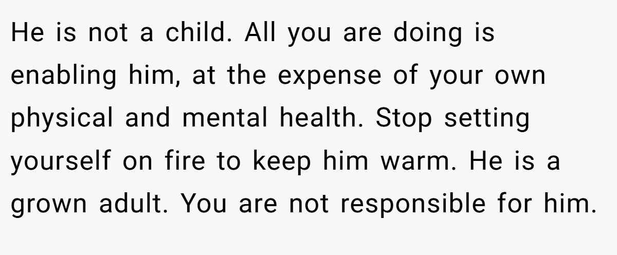 He is not a child. All you are doing is enabling him, at the expense of your own physical and mental health. Stop setting yourself on fire to keep him warm. He is a grown adult. You are not responsible for him.