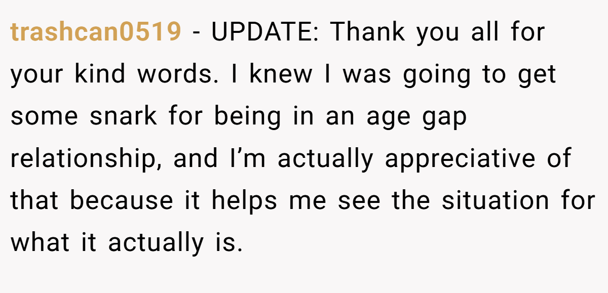 trashcan0519 − UPDATE: Thank you all for your kind words. I knew I was going to get some snark for being in an age gap relationship, and I’m actually appreciative of that because it helps me see the situation for what it actually is.