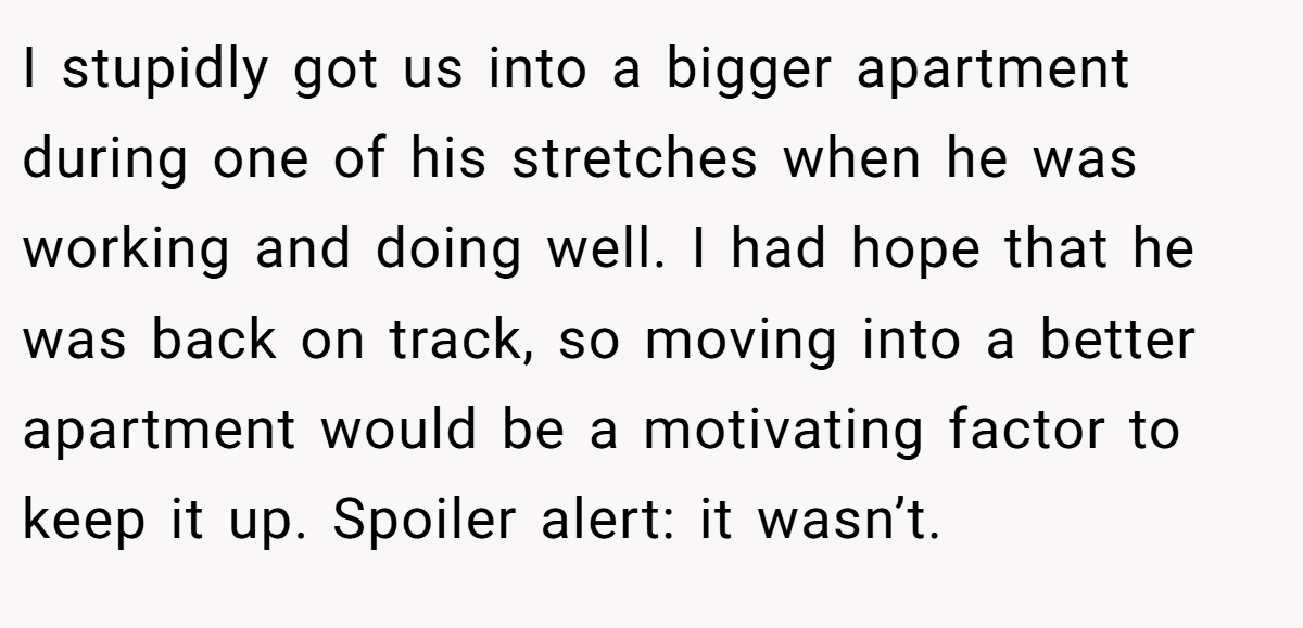 I stupidly got us into a bigger apartment during one of his stretches when he was working and doing well. I had hope that he was back on track, so moving into a better apartment would be a motivating factor to keep it up. Spoiler alert: it wasn’t.