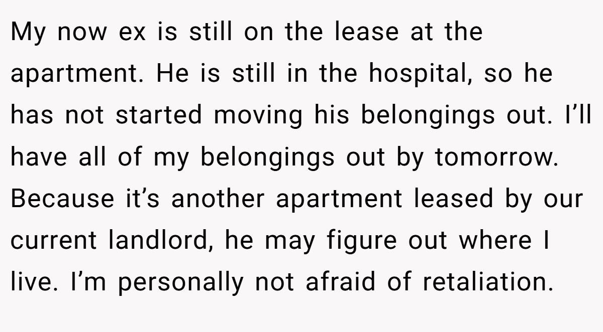 My now ex is still on the lease at the apartment. He is still in the hospital, so he has not started moving his belongings out. I’ll have all of my belongings out by tomorrow. Because it’s another apartment leased by our current landlord, he may figure out where I live. I’m personally not afraid of retaliation.