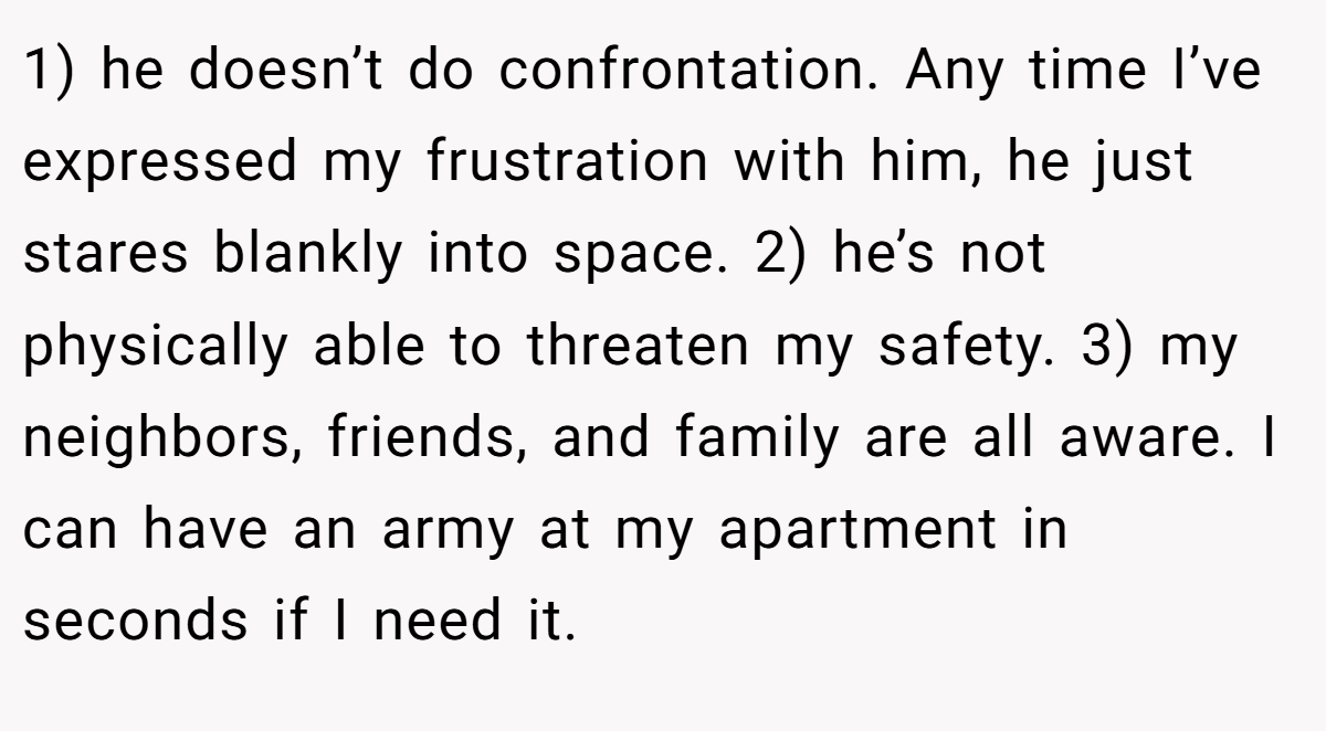 1) he doesn’t do confrontation. Any time I’ve expressed my frustration with him, he just stares blankly into space. 2) he’s not physically able to threaten my safety. 3) my neighbors, friends, and family are all aware. I can have an army at my apartment in seconds if I need it.