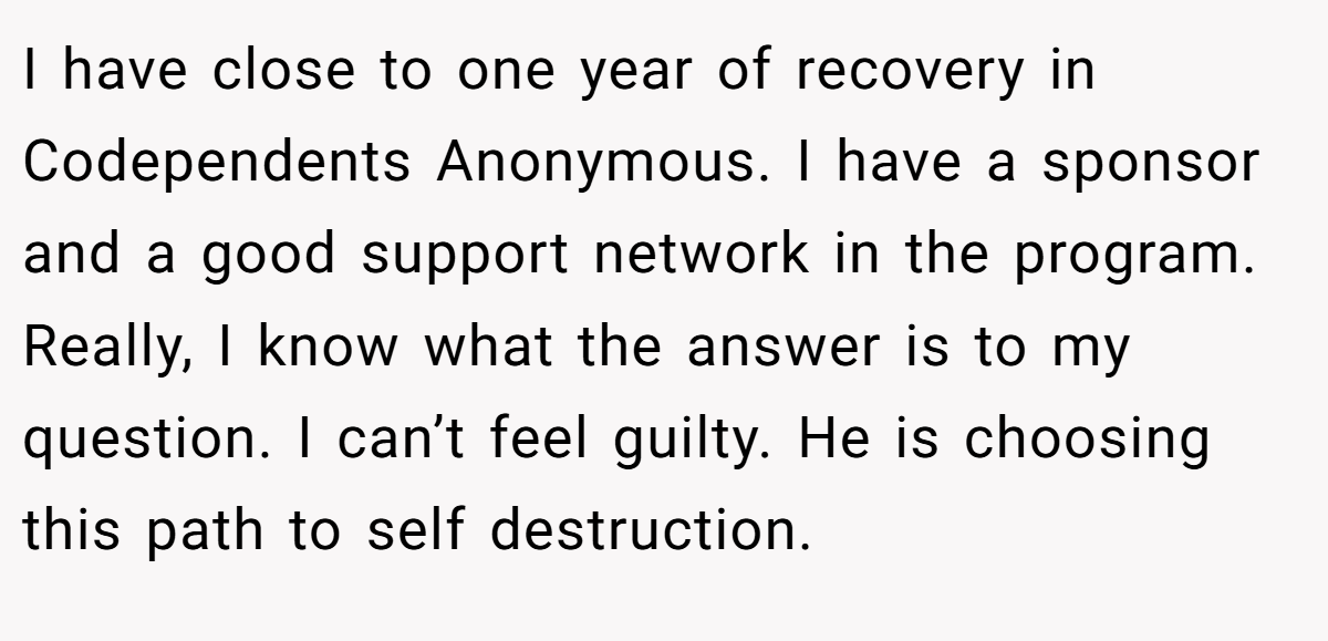 I have close to one year of recovery in Codependents Anonymous. I have a sponsor and a good support network in the program. Really, I know what the answer is to my question. I can’t feel guilty. He is choosing this path to self destruction.