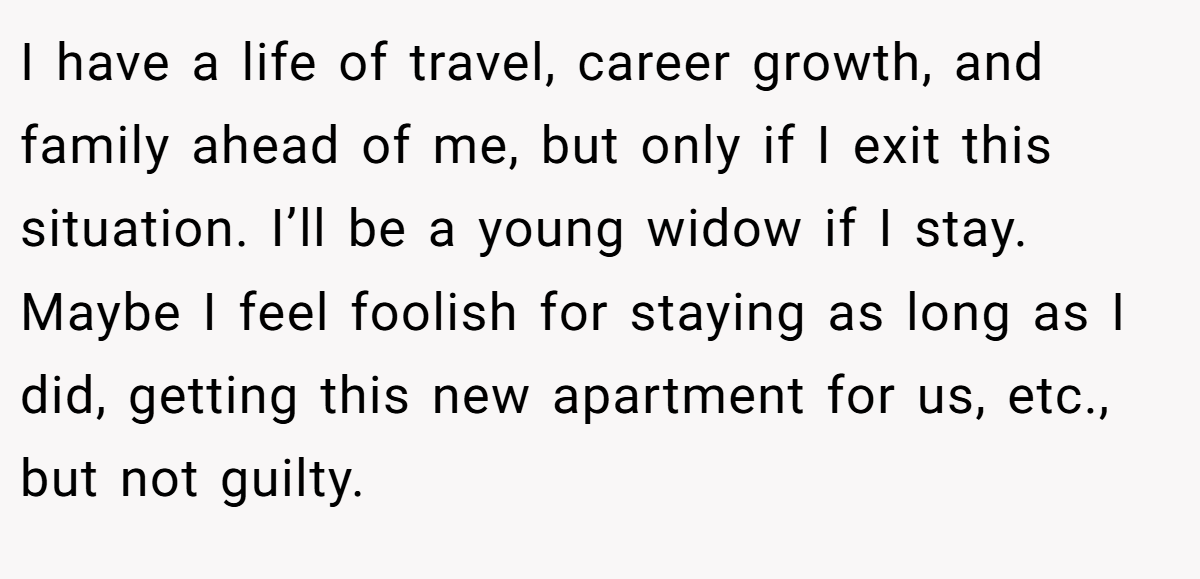 I have a life of travel, career growth, and family ahead of me, but only if I exit this situation. I’ll be a young widow if I stay. Maybe I feel foolish for staying as long as I did, getting this new apartment for us, etc., but not guilty.