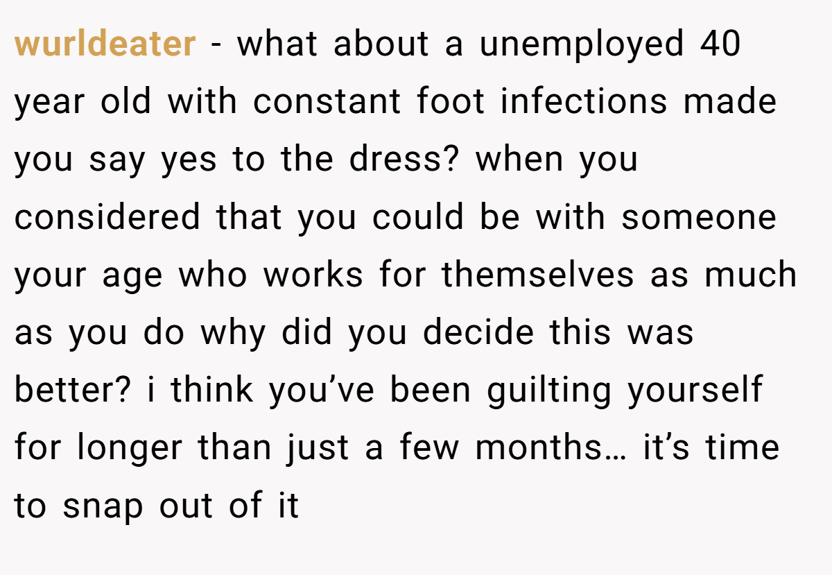 wurldeater − what about a unemployed 40 year old with constant foot infections made you say yes to the dress? when you considered that you could be with someone your age who works for themselves as much as you do why did you decide this was better? i think you’ve been guilting yourself for longer than just a few months… it’s time to snap out of it