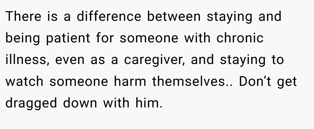 There is a difference between staying and being patient for someone with chronic illness, even as a caregiver, and staying to watch someone harm themselves.. Don’t get dragged down with him.