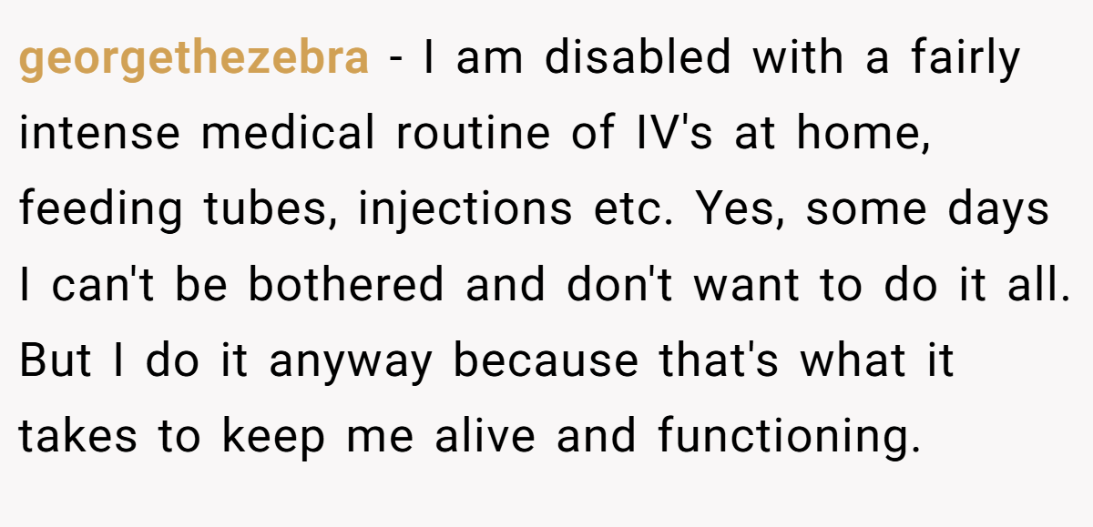 georgethezebra − I am disabled with a fairly intense medical routine of IV's at home, feeding tubes, injections etc. Yes, some days I can't be bothered and don't want to do it all. But I do it anyway because that's what it takes to keep me alive and functioning.