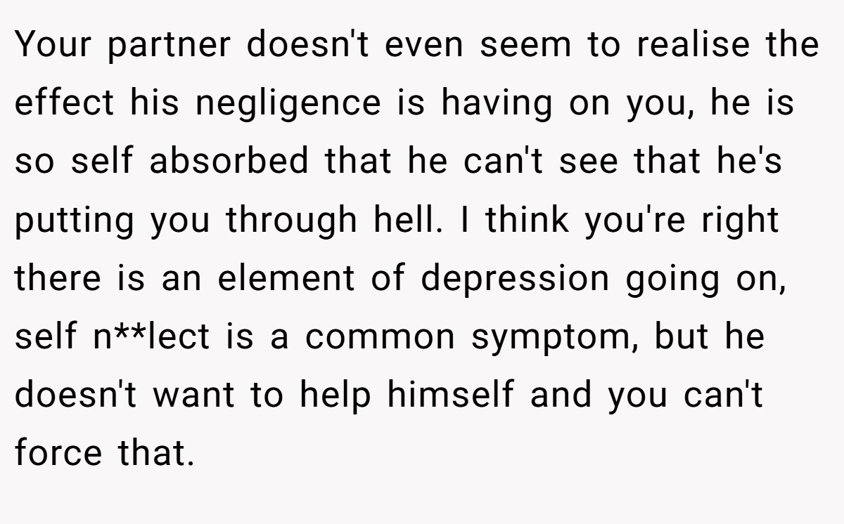 Your partner doesn't even seem to realise the effect his negligence is having on you, he is so self absorbed that he can't see that he's putting you through hell. I think you're right there is an element of depression going on, self n**lect is a common symptom, but he doesn't want to help himself and you can't force that.