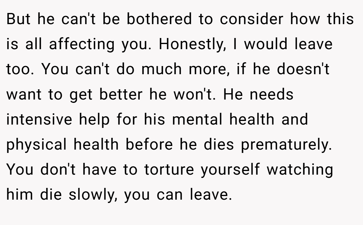 But he can't be bothered to consider how this is all affecting you. Honestly, I would leave too. You can't do much more, if he doesn't want to get better he won't. He needs intensive help for his mental health and physical health before he dies prematurely. You don't have to torture yourself watching him die slowly, you can leave.