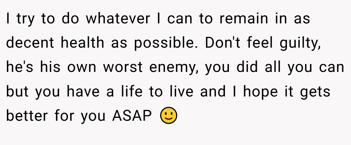 I try to do whatever I can to remain in as decent health as possible. Don't feel guilty, he's his own worst enemy, you did all you can but you have a life to live and I hope it gets better for you ASAP 🙂