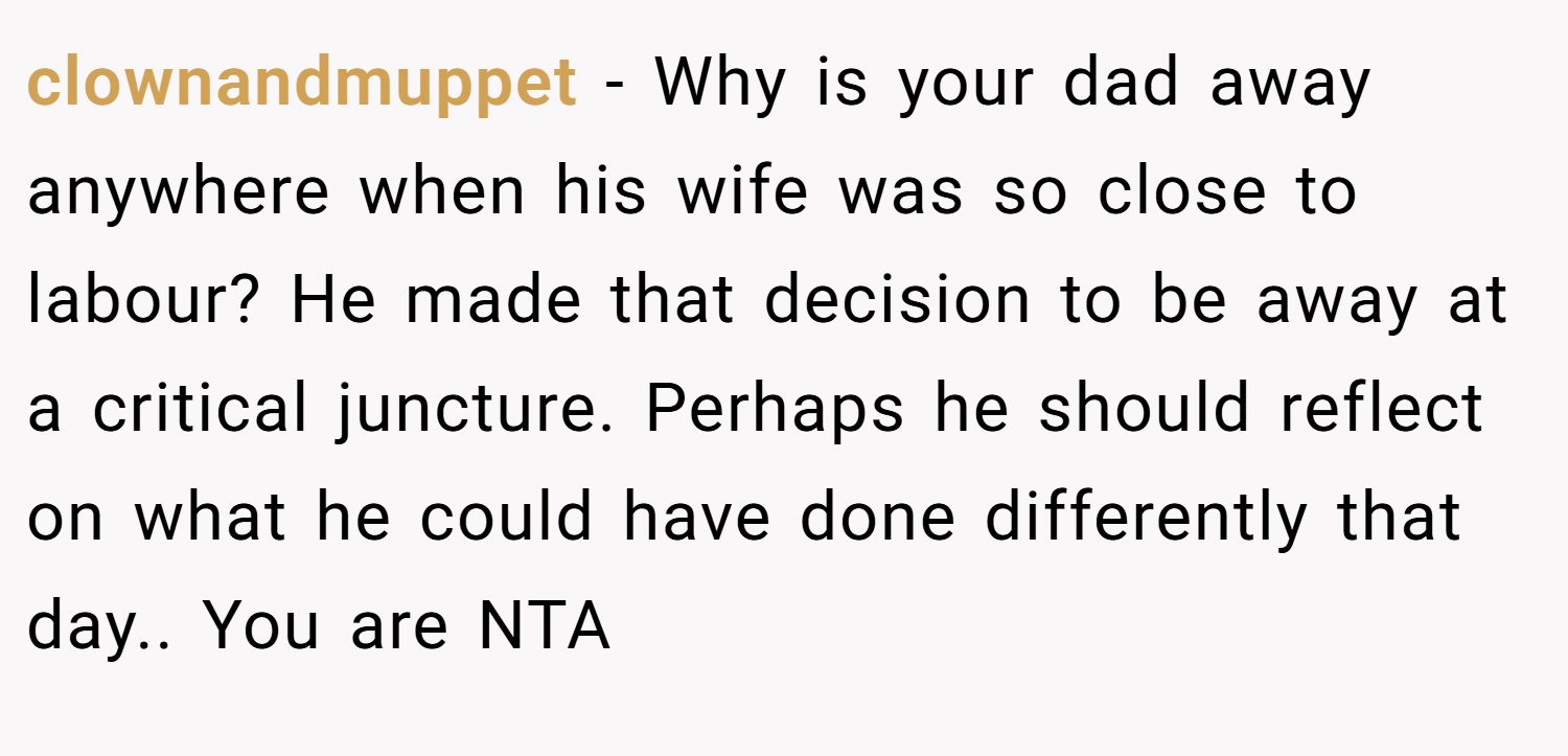 clownandmuppet − Why is your dad away anywhere when his wife was so close to labour? He made that decision to be away at a critical juncture. Perhaps he should reflect on what he could have done differently that day.. You are NTA