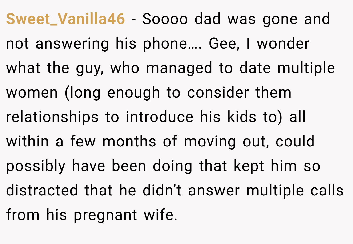 Sweet_Vanilla46 − Soooo dad was gone and not answering his phone…. Gee, I wonder what the guy, who managed to date multiple women (long enough to consider them relationships to introduce his kids to) all within a few months of moving out, could possibly have been doing that kept him so distracted that he didn’t answer multiple calls from his pregnant wife.
