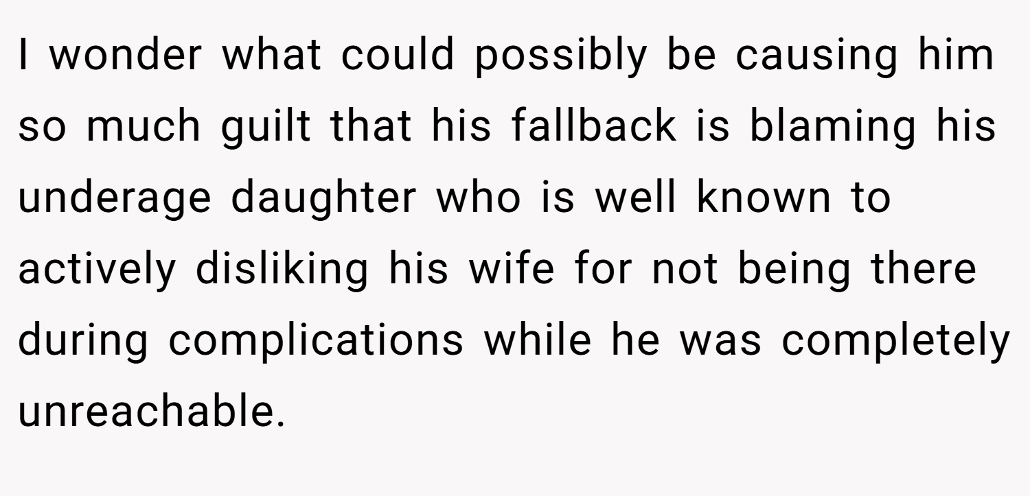 I wonder what could possibly be causing him so much guilt that his fallback is blaming his underage daughter who is well known to actively disliking his wife for not being there during complications while he was completely unreachable.